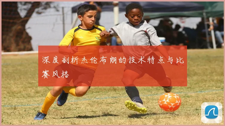 深度剖析杰伦布朗的技术特点与比赛风格