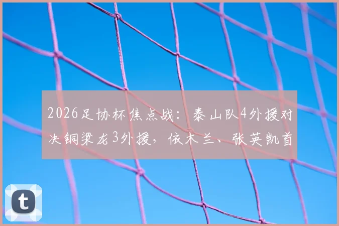 2026足协杯焦点战:泰山队4外援对决铜梁龙3外援,依木兰、张英凯首发表现全解析