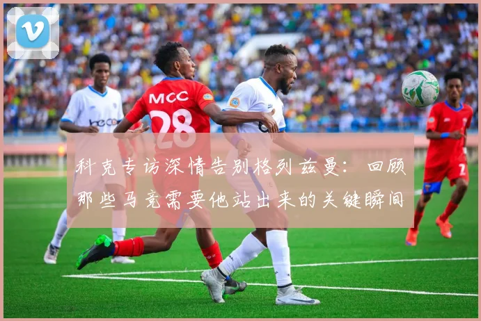 科克专访深情告别格列兹曼:回顾那些马竞需要他站出来的关键瞬间