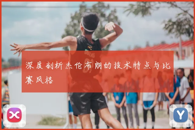 深度剖析杰伦布朗的技术特点与比赛风格