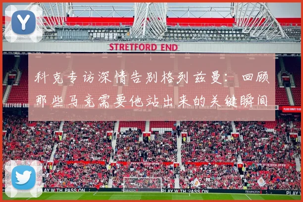 科克专访深情告别格列兹曼:回顾那些马竞需要他站出来的关键瞬间