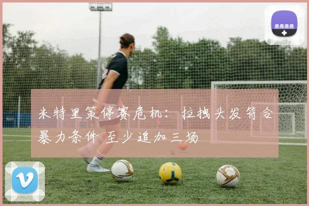 米特里策停赛危机：拉拽头发符合暴力条件 至少追加三场