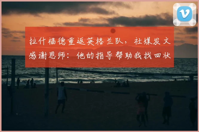 拉什福德重返英格兰队,社媒发文感谢恩师:他的指导帮助我找回状态