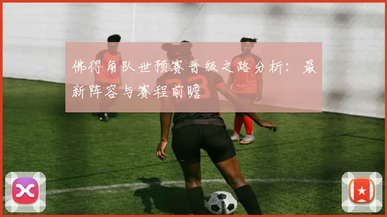 佛得角队世预赛晋级之路分析:最新阵容与赛程前瞻
