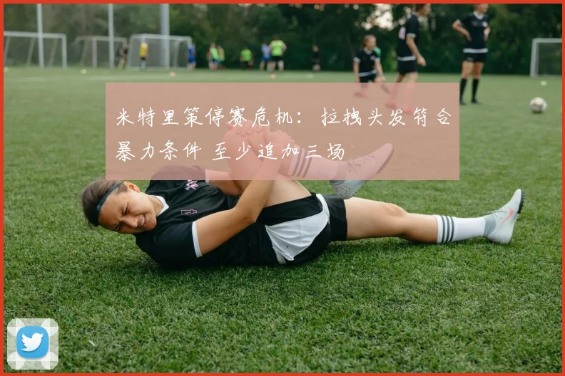 米特里策停赛危机:拉拽头发符合暴力条件 至少追加三场